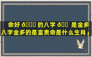 命好 🐝 的八字 🐠 是金多「八字金多的是富贵命是什么生肖」